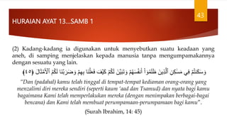 HURAIAN AYAT 13…SAMB 1
(2) Kadang-kadang ia digunakan untuk menyebutkan suatu keadaan yang
aneh, di samping menjelaskan kepada manusia tanpa mengumpamakannya
dengan sesuatu yang lain.
َ‫ل‬ َ‫َّن‬‫ي‬َ‫ب‬َ‫ت‬ َ‫و‬ ۡ‫م‬ُ‫ه‬َ‫س‬ُ‫ف‬‫ن‬َ‫أ‬ ْ‫ا‬ ٓ‫و‬ُ‫م‬َ‫ل‬َۡ َ‫ين‬ِ‫ذ‬َّ‫ٱل‬ ِ‫ن‬ِ‫ك‬ََٰ‫س‬َ‫م‬ ِ‫ف‬ ۡ‫م‬ُ‫ت‬‫ن‬َ‫ك‬َ‫س‬ َ‫و‬
ۡ
‫م‬َ ۡ
‫ٱۡل‬ ُ‫م‬ُ‫ك‬َ‫ل‬ ‫َا‬‫ن‬ۡ‫ب‬ َ‫ر‬َ‫ض‬ َ‫و‬ ۡ‫م‬ِ‫ه‬ِ‫ب‬ ‫َا‬‫ن‬ۡ‫ل‬َََ‫ف‬ َ‫ف‬ۡ‫ي‬َ‫ك‬ ۡ‫م‬ُ‫ك‬
َ‫ث‬
َ‫ل‬‫ا‬
﴿
٤٥
﴾
“Dan (padahal) kamu telah tinggal di tempat-tempat kediaman orang-orang yang
menzalimi diri mereka sendiri (seperti kaum ‘aad dan Tsamud) dan nyata bagi kamu
bagaimana Kami telah memperlakukan mereka (dengan menimpakan berbagai-bagai
bencana) dan Kami telah membuat perumpamaan-perumpamaan bagi kamu”.
(Surah Ibrahim, 14: 45)
43
 