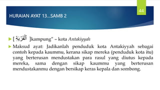 HURAIAN AYAT 13…SAMB 2
 [ ِ‫ة‬َ‫ي‬ ۡ
‫ر‬َ‫ق‬ۡ‫ٱل‬ ]kampung” – kota Antakiyyah
 Maksud ayat: Jadikanlah penduduk kota Antakiyyah sebagai
contoh kepada kaummu, kerana sikap mereka (penduduk kota itu)
yang berterusan mendustakan para rasul yang diutus kepada
mereka, sama dengan sikap kaummu yang berterusan
mendustakanmu dengan bersikap keras kepala dan sombong.
44
 
