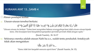 HURAIAN AYAT 13…SAMB 4
Alasan pendapat kedua:
a) Utusan-utusan tersebut berkata:
َ‫ون‬ُ‫ل‬َ‫س‬ ۡ
‫ر‬ُ‫م‬َ‫ل‬ ۡ‫م‬ُ‫ك‬ۡ‫ي‬َ‫ل‬ِ‫إ‬ ٓ‫ا‬َّ‫ن‬ِ‫إ‬ ُ‫م‬َ‫ل‬ََۡ‫ي‬ ‫َا‬‫ن‬‫س‬‫ب‬ َ‫ر‬ ْ‫ا‬‫و‬ُ‫ل‬‫ا‬َ‫ق‬
﴿
١٦
﴾
ُ‫ين‬ِ‫ب‬ُ‫م‬ۡ‫ٱل‬ ُ‫غ‬ََٰ‫ل‬َ‫ب‬ۡ‫ٱل‬ َّ
‫َّل‬ِ‫إ‬ ٓ‫ا‬َ‫ن‬ۡ‫ي‬َ‫ل‬َ‫ع‬ ‫ا‬َ‫م‬ َ‫و‬
﴿
١٧
﴾
“Utusan-utusan itu berkata:“Tuhan kami mengetahui bahawa sesungguhnya kami ialah utusan-utusan kepada
kamu. Dan kewajipan kami hanyalahmenyampaikan (perintah-perintah Allah) dengan nyata.”
(Surah Yaasiin) , 36: 16-17
b) Sekiranya mereka adalah utusan Nabi Isa a.s., sudah tentu penduduk Antakiyyah
tidak akan mengatakan:
‫َا‬‫ن‬ُ‫ل‬ۡ‫ث‬ِ‫م‬ ٞ
‫َر‬‫ش‬َ‫ب‬ َّ
‫َّل‬ِ‫إ‬ ۡ‫م‬ُ‫ت‬‫ن‬َ‫أ‬ ٓ‫ا‬َ‫م‬…
“Kamu tidak lain hanyalah manusia seperti kami” (Surah Yaasiin, 36: 15)
46
 