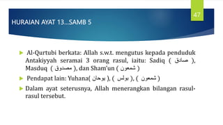 HURAIAN AYAT 13…SAMB 5
 Al-Qurtubi berkata: Allah s.w.t. mengutus kepada penduduk
Antakiyyah seramai 3 orang rasul, iaitu: Sadiq ( ‫صادق‬ ),
Masduq ( ‫مصدوق‬ ), dan Sham’un ( ‫شمَون‬ )
 Pendapat lain: Yuhana (
‫يوحان‬
) , ( ‫بولس‬ ), ( ‫شمَون‬ )
 Dalam ayat seterusnya, Allah menerangkan bilangan rasul-
rasul tersebut.
47
 