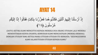 AYAT 14
َ‫م‬ُ‫ه‬‫و‬ُ‫ب‬َّ‫ذ‬َ‫ك‬َ‫ف‬ ِ‫ن‬ۡ‫َي‬‫ن‬ۡ‫ٱث‬ ُ‫م‬ِ‫ه‬ۡ‫ي‬َ‫ل‬ِ‫إ‬ ٓ‫ا‬َ‫ن‬ۡ‫ل‬َ‫س‬ ۡ
‫ر‬َ‫أ‬ ۡ‫ذ‬ِ‫إ‬
ۡ
‫ز‬َّ‫ز‬َََ‫ف‬ ‫ا‬
َّ‫ن‬ِ‫إ‬ ْ‫ا‬ ٓ‫و‬ُ‫ل‬‫ا‬َ‫ق‬َ‫ف‬ ‫ث‬ِ‫ل‬‫ا‬َ‫ث‬ِ‫ب‬ ‫َا‬‫ن‬
‫م‬ُ‫ك‬ۡ‫ي‬َ‫ل‬ِ‫إ‬ ٓ‫ا‬
﴿ َ‫ون‬ُ‫ل‬َ‫س‬ ۡ
‫ر‬‫س‬‫م‬
١٤
﴾
(IAITU) KETIKA KAMI MENGUTUS KEPADA MEREKA DUA ORANG UTUSAN LALU MEREKA
MENDUSTAKAN KEDUA-DUANYA, KEMUDIAN KAMI MENGUATKAN (MEREKA BERDUA)
DENGAN UTUSAN YANG KETIGA MAKA UTUSAN-UTUSAN ITU BERKATA: “SESUNGGUHNYA
KAMI IALAHUTUSAN-UTUSAN KEPADA KAMU.”
48
 