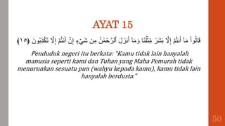 AYAT 15
َّ‫ٱلر‬ َ‫ل‬َ‫نز‬َ‫أ‬ ٓ‫ا‬َ‫م‬ َ‫و‬ ‫َا‬‫ن‬ُ‫ل‬ۡ‫ث‬ِ‫م‬ ٞ
‫َر‬‫ش‬َ‫ب‬ َّ
‫َّل‬ِ‫إ‬ ۡ‫م‬ُ‫ت‬‫ن‬َ‫أ‬ ٓ‫ا‬َ‫م‬ ْ‫ا‬‫و‬ُ‫ل‬‫ا‬َ‫ق‬
ِ‫ذ‬ۡ‫ك‬َ‫ت‬ َّ
‫َّل‬ِ‫إ‬ ۡ‫م‬ُ‫ت‬‫ن‬َ‫أ‬ ۡ
‫ن‬ِ‫إ‬ ‫ء‬ ۡ َ‫ش‬ ‫ن‬ِ‫م‬ ُ‫ن‬ ََٰ‫م‬ ۡ
‫ح‬
﴿ َ‫ون‬ُ‫ب‬
١٥
﴾
Penduduk negeri itu berkata: “Kamu tidak lain hanyalah
manusia seperti kami dan Tuhan yang Maha Pemurah tidak
menurunkan sesuatu pun (wahyu kepada kamu), kamu tidak lain
hanyalah berdusta.”
50
 