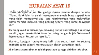 HURAIAN AYAT 15
 (‫َبا‬‫ن‬ُ‫ل‬ۡ‫ث‬ِ‫م‬ ٞ
‫َبر‬‫ش‬َ‫ب‬ َّ
‫َّل‬ِ‫إ‬ ۡ‫م‬ُ‫ت‬‫نب‬َ‫أ‬ ٓ‫ا‬‫َب‬‫م‬ ْ‫ا‬‫و‬ُ‫ل‬‫ا‬َ‫ق‬ )ketiga-tiga utusan tersebut dengan berkata:
“Kamu tidak lain hanyalah merupakan manusia biasa seperti kami
yang tidak mempunyai apa- apa keistimewaan yang melayakkan
kamu menjadi manusia yang penting seperti yang kamu dakwakan
itu”.
Seorang rasul kebiasaannya memang diutus dari kalangan kaumnya
sendiri, agar mereka tidak terus berpaling dengan hujah “kelainan &
bertentangan keturunan rasul itu”.
Justeru, keraguan orang-orang kafir atas sebab rasul itu seorang
manusia sama seperti mereka adalah alasan yang tidak logik.
Bahkan alasan sebenar adalah perasaan bangga diri dan takabbur.
51
 