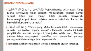 HURAIAN AYAT 15…SAMB
( ٓ‫ا‬َ‫م‬ َ‫و‬
َ‫ل‬ َ‫نز‬َ‫أ‬
ُ‫ن‬ ََٰ‫م‬ ۡ
‫ح‬َّ‫ٱلر‬
‫ن‬ِ‫م‬
‫ء‬ ۡ َ‫ش‬
ۡ
‫ن‬ِ‫إ‬
ۡ‫م‬ُ‫ت‬‫ن‬َ‫أ‬
َّ
‫َّل‬ِ‫إ‬
َ‫ون‬ُ‫ب‬ِ‫ذ‬ۡ‫ك‬َ‫ت‬ ):Hakikatnya Allah s.w.t. Yang
Maha Penyayang tidak pernah menurunkan kepada kamu
sebuah kitab pun, malah tidak pernah menyuruh
kamumenghampiri kami bahkan semua kata-kata kamu itu
hanyalah dusta semata-mata”.
( ٓ‫ا‬َ‫م‬ َ‫و‬
َ‫ل‬ َ‫نز‬َ‫أ‬
ُ‫ن‬ ََٰ‫م‬ ۡ
‫ح‬َّ‫ٱلر‬ ): “Tuhan yang Maha Pemurah tidak menurunkan
sesuatu pun (wahyu kepada kamu)” - Kata-kata mereka ini bukti
pengiktirafan mereka mengakui kewujudan Allah s.w.t. Namun,
mereka tetap mengingkari risalahNya dan menyembah patung-
patung sembahan sebagai jalan kepada Allah.
Kemudian Allah menerangkan jawapan daripada utusan tersebut.
52
 