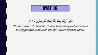 AYAT 16
ُ‫ل‬َ‫س‬ ۡ
‫ر‬ُ‫م‬َ‫ل‬ ۡ‫م‬ُ‫ك‬ۡ‫ي‬َ‫ل‬ِ‫إ‬ ٓ‫ا‬َّ‫ن‬ِ‫إ‬ ُ‫م‬َ‫ل‬ََۡ‫ي‬ ‫َا‬‫ن‬‫س‬‫ب‬َ‫ر‬ ْ‫ا‬‫و‬ُ‫ل‬‫ا‬َ‫ق‬
﴿ َ‫ون‬
١٦
﴾
Utusan-utusan itu berkata:“Tuhan kami mengetahui bahawa
sesungguhnya kami ialah utusan-utusan kepada kamu.”
53
 