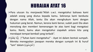 HURAIAN AYAT 16
Para utusan itu menjawab:“Allah s.w.t. mengetahui bahawa kami
adalah orang yang diutus kepada kamu. Sekiranya kami berdusta
dengan nama Allah, tentu Dia akan menghukum kami dengan
hukuman yang berat. Namun, kerana kami benar, sudah pasti Dia akan
menolong dan memberi kemenangan ke atas kami bagi mengatasi
kamu. Nanti, kamu akan mengetahui siapakah antara kita yang
mendapat tempat kembali yang terbaik”.
( ‫ا‬
َ
‫ن‬ُّ‫ب‬ َ
‫ر‬
‫م‬
َ
‫ل‬ ۡ‫ع‬َ‫ي‬ )“Tuhan kami mengetahui” - Ayat ini dalam bentuk sumpah.
Mereka menegaskan jawapan mereka dengan sumpah ini & huruf
“lam” dalam (
َ
‫ون‬
ُ
‫ل‬ َ
‫س‬ۡ
‫ر‬‫م‬
َ
‫ل‬ )
54
 