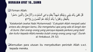 HURAIAN AYAT 16…SAMB
 Firman Allah:
ُ‫م‬َ‫ل‬ََۡ‫ي‬ ‫ا‬‫يد‬ِ‫ه‬َ‫ش‬ ۡ‫م‬ُ‫ك‬َ‫ن‬ۡ‫ي‬َ‫ب‬ َ‫و‬ ِ‫ن‬ۡ‫ي‬َ‫ب‬ ِ َّ
‫ٱَّلل‬ِ‫ب‬ َٰ
َۚ‫ف‬َ‫ك‬ ۡ
‫ل‬ُ‫ق‬
َ‫ء‬ َ‫ين‬ِ‫ذ‬َّ‫ٱل‬ َ‫و‬ ِِۗ
‫ض‬ ۡ
‫ر‬َ ۡ
‫ٱۡل‬ َ‫و‬ ِ‫ت‬ ََٰ‫و‬ ََٰ‫م‬َّ‫س‬‫ٱل‬ ِ‫ف‬ ‫ا‬َ‫م‬
ْ‫ا‬‫و‬ُ‫ن‬َ‫م‬‫ا‬
ُ‫ر‬ِ‫س‬ ََٰ‫خ‬ۡ‫ٱل‬ ُ‫م‬ُ‫ه‬ َ‫ك‬ِ‫ئ‬
ََٰٓ‫ل‬ ْ‫و‬ُ‫أ‬ ِ َّ
‫ٱَّلل‬ِ‫ب‬ ْ‫ا‬‫و‬ُ‫ر‬َ‫ف‬َ‫ك‬ َ‫و‬ ِ‫ل‬ِ‫ط‬ََٰ‫ب‬ۡ‫ٱل‬ِ‫ب‬
َ‫ون‬
﴿
٥٢
﴾
“Katakanlah (wahai Nabi Muhammad): "Cukuplah Allah menjadi saksi
antara aku dengan kamu, Dia mengetahui apa yang ada di langit dan
di bumi. Dan orang-orang yang percaya kepada perkara yang batil
dan kufur kepada Allah,mereka itulah orang-orang yang rugi”. (Surah
al-’Ankabuut, 29: 52)
Kemudian para utusan itu menyebutkan perintah Allah s.w.t.
kepada mereka. 55
 