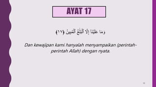 AYAT 17
﴿ ُ‫ين‬ِ‫ب‬ُ‫م‬ۡ‫ٱل‬ ُ‫غ‬ََٰ‫ل‬َ‫ب‬ۡ‫ٱل‬ َّ
‫َّل‬ِ‫إ‬ ٓ‫ا‬َ‫ن‬ۡ‫ي‬َ‫ل‬َ‫ع‬ ‫ا‬َ‫م‬ َ‫و‬
١٧
﴾
Dan kewajipan kami hanyalah menyampaikan (perintah-
perintah Allah) dengan nyata.
56
 