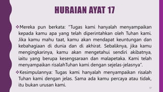 HURAIAN AYAT 17
Mereka pun berkata: “Tugas kami hanyalah menyampaikan
kepada kamu apa yang telah diperintahkan oleh Tuhan kami.
Jika kamu mahu taat, kamu akan mendapat keuntungan dan
kebahagiaan di dunia dan di akhirat. Sebaliknya, jika kamu
mengingkarinya, kamu akan mengetahui sendiri akibatnya,
iaitu yang berupa kesengsaraan dan malapetaka. Kami telah
menyampaikan risalahTuhan kami dengan sejelas-jelasnya”.
Kesimpulannya: Tugas kami hanyalah menyampaikan risalah
Tuhan kami dengan jelas. Sama ada kamu percaya atau tidak,
itu bukan urusan kami. 57
 