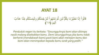 AYAT 18
َ‫ت‬‫ن‬َ‫ت‬ ۡ‫م‬َّ‫ل‬ ‫ن‬ِ‫ئ‬َ‫ل‬ ۡ‫م‬ُ‫ك‬ِ‫ب‬ ‫َا‬‫ن‬ ۡ
‫َّر‬‫ي‬َ‫ط‬َ‫ت‬ ‫ا‬َّ‫ن‬ِ‫إ‬ ْ‫ا‬ ٓ‫و‬ُ‫ل‬‫ا‬َ‫ق‬
ُ‫ك‬َّ‫ن‬َّ‫س‬َ‫م‬َ‫ي‬َ‫ل‬ َ‫و‬ ۡ‫م‬ُ‫ك‬َّ‫ن‬َ‫م‬ُ‫ج‬ ۡ
‫َر‬‫ن‬َ‫ل‬ ْ‫ا‬‫و‬ُ‫ه‬
ٌ‫اب‬َ‫ذ‬َ‫ع‬ ‫ا‬َّ‫ن‬ِ‫م‬ ‫م‬
ٞ‫يم‬ِ‫ل‬َ‫أ‬
﴿
١٨
﴾
Penduduk negeri itu berkata: “Sesungguhnya kami akan ditimpa
nasib malang disebabkan kamu. Demi sesungguhnya jika kamu tidak
berhenti (mendakwah kami) pasti kami akan merejam kamu dan
kami akan menimpakan kepada kamu azab yang pedih.”
59
 