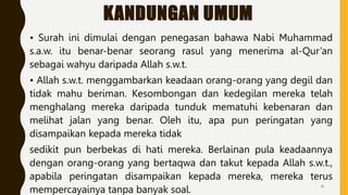 KANDUNGAN UMUM
• Surah ini dimulai dengan penegasan bahawa Nabi Muhammad
s.a.w. itu benar-benar seorang rasul yang menerima al-Qur’an
sebagai wahyu daripada Allah s.w.t.
• Allah s.w.t. menggambarkan keadaan orang-orang yang degil dan
tidak mahu beriman. Kesombongan dan kedegilan mereka telah
menghalang mereka daripada tunduk mematuhi kebenaran dan
melihat jalan yang benar. Oleh itu, apa pun peringatan yang
disampaikan kepada mereka tidak
sedikit pun berbekas di hati mereka. Berlainan pula keadaannya
dengan orang-orang yang bertaqwa dan takut kepada Allah s.w.t.,
apabila peringatan disampaikan kepada mereka, mereka terus
mempercayainya tanpa banyak soal. 6
 
