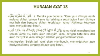 HURAIAN AYAT 18
•( ْ‫ا‬ ٓ‫و‬ُ‫ل‬‫ا‬َ‫ق‬
‫ا‬َّ‫ن‬ِ‫إ‬
‫َا‬‫ن‬ ۡ
‫َّر‬‫ي‬َ‫ط‬َ‫ت‬
ۡ‫م‬ُ‫ك‬ِ‫ب‬ ): Mereka pun berkata: “Kami pun ditimpa nasib
malang akibat seruan kamu itu sehingga sebahagian kami ditimpa
musibah dan bencana akibat kecelakaan kamu. Akhirnya kesatuan
kami menjadi cerai-berai”.
•( ‫ن‬ِ‫ئ‬َ‫ل‬
ۡ‫م‬َّ‫ل‬
ْ‫ا‬‫و‬ُ‫ه‬َ‫ت‬‫ن‬َ‫ت‬
ۡ‫م‬ُ‫ك‬َّ‫ن‬َ‫م‬ُ‫ج‬ ۡ
‫َر‬‫ن‬َ‫ل‬
‫م‬ُ‫ك‬َّ‫ن‬َّ‫س‬َ‫م‬َ‫ي‬َ‫ل‬ َ‫و‬
ِ‫م‬
‫ا‬َّ‫ن‬
ٌ‫اب‬َ‫ذ‬َ‫ع‬
ٞ‫يم‬ِ‫ل‬َ‫أ‬ ): kamu tidak menghentikan
seruan kamu itu, kami akan merejam kamu dengan batu-batu dan
akan menyeksa kamu dengan seksaan yang amat berat sekali.
• Kesimpulan: Boleh jadi kami akan membunuh, memenjarakan atau
menyeksa kamu dengan seksaan yang berat.
60
 