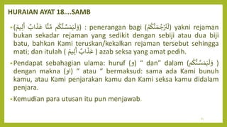HURAIAN AYAT 18….SAMB
•( ‫م‬
ُ
‫ك‬
َّ
‫ن‬ َّ
‫س‬ َ‫م‬َ‫ي‬
َ
‫ل‬ َ
‫و‬
‫ا‬
َّ
‫ن‬ ِّ‫م‬
‫اب‬
َ
‫ذ‬
َ
‫ع‬
‫يم‬ِ‫ل‬
َ
‫أ‬ ) : penerangan bagi ( ۡ
‫م‬
ُ
‫ك‬
َّ
‫ن‬ َ‫م‬‫ج‬ۡ ََ
‫ن‬
َ
‫)ل‬ yakni rejaman
bukan sekadar rejaman yang sedikit dengan sebiji atau dua biji
batu, bahkan Kami teruskan/kekalkan rejaman tersebut sehingga
mati; dan itulah ( ‫اب‬
َ
‫ذ‬
َ
‫ع‬
‫يم‬ِ‫ل‬
َ
‫أ‬ ) azab seksa yang amat pedih.
•Pendapat sebahagian ulama: huruf ( (
‫و‬ “ dan” dalam (‫م‬
ُ
‫ك‬
َّ
‫ن‬ َّ
‫س‬ َ‫م‬َ‫ي‬
َ
‫ل‬ َ
‫و‬ )
dengan makna (‫)او‬ “ atau “ bermaksud: sama ada Kami bunuh
kamu, atau Kami penjarakan kamu dan Kami seksa kamu didalam
penjara.
•Kemudian para utusan itu pun menjawab.
61
 