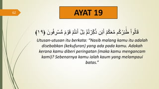 AYAT 19
‫م‬ُ‫ت‬ ۡ
‫ر‬ِ‫ك‬ُ‫ذ‬ ‫ن‬ِ‫ئ‬َ‫أ‬ ۡ‫م‬ُ‫ك‬َََّ‫م‬ ‫م‬ُ‫ك‬ُ‫ر‬ِ‫ئ‬
ََٰٓ‫ط‬ ْ‫ا‬‫و‬ُ‫ل‬‫ا‬َ‫ق‬
﴿ َ‫ون‬ُ‫ف‬ ِ
‫ر‬ۡ‫س‬‫س‬‫م‬ ٞ‫م‬ ۡ
‫و‬َ‫ق‬ ۡ‫م‬ُ‫ت‬‫ن‬َ‫أ‬ ۡ
‫ل‬َ‫ب‬
١٩
﴾
Utusan-utusan itu berkata: “Nasib malang kamu itu adalah
disebabkan (kekufuran) yang ada pada kamu. Adakah
kerana kamu diberi peringatan (maka kamu mengancam
kami)? Sebenarnya kamu ialah kaum yang melampaui
batas.”
62
 