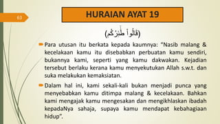 HURAIAN AYAT 19
‫م‬ُ‫ك‬ُ‫ر‬ِ‫ئ‬
ََٰٓ‫ط‬ ْ‫ا‬‫و‬ُ‫ل‬‫ا‬َ‫ق‬
) )
Para utusan itu berkata kepada kaumnya: “Nasib malang &
kecelakaan kamu itu disebabkan perbuatan kamu sendiri,
bukannya kami, seperti yang kamu dakwakan. Kejadian
tersebut berlaku kerana kamu menyekutukan Allah s.w.t. dan
suka melakukan kemaksiatan.
Dalam hal ini, kami sekali-kali bukan menjadi punca yang
menyebabkan kamu ditimpa malang & kecelakaan. Bahkan
kami mengajak kamu mengesakan dan mengikhlaskan ibadah
kepadaNya sahaja, supaya kamu mendapat kebahagiaan
hidup”.
63
 