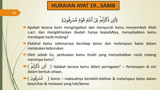HURAIAN AYAT 19…SAMB
(
َ
‫ون‬‫ف‬ِ
ۡ
‫ۡس‬ ُّ‫م‬ ‫م‬ ۡ
‫و‬
َ
‫ق‬ ۡ
‫م‬‫نت‬
َ
‫أ‬ ۡ‫ل‬َ‫ب‬
ۚ
‫م‬‫ت‬ۡ
‫ر‬
ِّ
‫ك‬‫ذ‬ ‫ن‬ِ‫ئ‬
َ
‫)أ‬
 Apakah kerana kami mengingatkan dan menyuruh kamu menyembah Allah
s.w.t. dan mengikhlaskan ibadah hanya kepadaNya, menyebabkan kamu
mendapat nasib malang?
 Padahal kamu sebenarnya bersikap boros dan melampaui batas dalam
melakukan keburukan.
 Oleh sebab itu, perbuatan kamu itulah yang menyebabkan nasib malang
menimpa kamu”.
( ‫ن‬ِ‫ئ‬
َ
‫أ‬
ۚ
‫م‬‫ت‬ۡ
‫ر‬
ِّ
‫ك‬‫ذ‬ ) “Adakah kerana kamu diberi peringatan” – Pertanyaan di sini
dalam bentuk celaan.
(
َ
‫ون‬‫ف‬ِ
ۡ
‫ۡس‬ ُّ‫م‬ ) boros – maksudnya berlebih-lebihan & melampaui batas dalam
kesyirikan & melawan yang hak/benar.
64
 