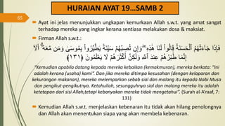 HURAIAN AYAT 19…SAMB 2
 Ayat ini jelas menunjukkan ungkapan kemurkaan Allah s.w.t. yang amat sangat
terhadap mereka yang ingkar kerana sentiasa melakukan dosa & maksiat.
 Firman Allah s.w.t.:
ِ
‫ص‬ُ‫ت‬ ‫ن‬ِ‫إ‬ َ‫و‬ ‫ۦ‬ِ‫ه‬ِ‫ذ‬ََٰ‫ه‬ ‫َا‬‫ن‬َ‫ل‬ ْ‫ا‬‫و‬ُ‫ل‬‫ا‬َ‫ق‬ ُ‫ة‬َ‫ن‬َ‫س‬َ‫ح‬ۡ‫ٱل‬ ُ‫م‬ُ‫ه‬ۡ‫ت‬َ‫ء‬ٓ‫ا‬َ‫ج‬ ‫ا‬َ‫ذ‬َِِ‫ف‬
َٰ
َۚ‫س‬‫و‬ُ‫م‬ِ‫ب‬ ْ‫ا‬‫و‬ُ‫َّر‬‫ي‬َّ‫ط‬َ‫ي‬ ٞ‫ة‬َ‫ئ‬ِ‫ي‬َ‫س‬ ۡ‫م‬ُ‫ه‬ۡ‫ب‬
َ‫أ‬ ِۗٓ‫ۥ‬ُ‫ه‬َََّ‫م‬ ‫ن‬َ‫م‬ َ‫و‬
ٓ َ
‫َّل‬
َ‫ي‬ َ
‫َّل‬ ۡ‫م‬ُ‫ه‬َ‫ر‬َ‫ث‬ۡ‫ك‬َ‫أ‬ َّ‫ن‬ِ‫ك‬ََٰ‫ل‬ َ‫و‬ ِ َّ
‫ٱَّلل‬ َ‫د‬‫ن‬ِ‫ع‬ ۡ‫م‬ُ‫ه‬ُ‫ر‬ِ‫ئ‬
ََٰٓ‫ط‬ ‫ا‬َ‫م‬َّ‫ن‬ِ‫إ‬
َ‫ون‬ُ‫م‬َ‫ل‬َۡ
﴿
١٣١
﴾
“Kemudian apabila datang kepada mereka kebaikan (kemakmuran), mereka berkata: "Ini
adalah kerana (usaha) kami“. Dan jika mereka ditimpa kesusahan (dengan kelaparan dan
kekurangan makanan), mereka melemparkan sebab sial dan malang itu kepada Nabi Musa
dan pengikut-pengikutnya. Ketahuilah, sesungguhnya sial dan malang mereka itu adalah
ketetapan dari sisi Allah,tetapi kebanyakan mereka tidak mengetahui”. (Surah al-A‘raaf, 7:
131)
 Kemudian Allah s.w.t. menjelaskan kebenaran itu tidak akan hilang penolongnya
dan Allah akan menentukan siapa yang akan membela kebenaran.
65
 