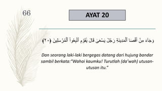 AYAT 20
َ‫ق‬ َٰ
ََۚۡ‫س‬َ‫ي‬ ٞ
‫ل‬ُ‫ج‬َ‫ر‬ ِ‫ة‬َ‫ن‬‫ي‬ِ‫د‬َ‫م‬ۡ‫ٱل‬ ‫ا‬َ‫ص‬ۡ‫ق‬َ‫أ‬ ۡ
‫ن‬ِ‫م‬ َ‫ء‬ٓ‫ا‬َ‫ج‬ َ‫و‬
ِ‫ل‬َ‫س‬ ۡ
‫ر‬ُ‫م‬ۡ‫ٱل‬ ْ‫ا‬‫و‬َُِ‫ب‬َّ‫ت‬‫ٱ‬ ِ‫م‬ ۡ
‫و‬َ‫ق‬ََٰ‫ي‬ َ‫ل‬‫ا‬
﴿ َ‫ين‬
٢٠
﴾
Dan seorang laki-laki bergegas datang dari hujung bandar
sambil berkata:“Wahai kaumku! Turutlah (da’wah) utusan-
utusan itu.”
66
 