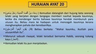 HURAIAN AYAT 20
 ( َ‫ء‬ٓ‫ا‬َ‫ج‬ َ‫و‬
ۡ
‫ن‬ِ‫م‬
‫ا‬َ‫ص‬ۡ‫ق‬َ‫أ‬
ِ‫ة‬َ‫ن‬‫ي‬ِ‫د‬َ‫م‬ۡ‫ٱل‬
ٞ
‫ل‬ُ‫ج‬َ‫ر‬
َٰ
ََۚۡ‫س‬َ‫ي‬ ) Kemudian datanglah dari hujung kota seorang
lelaki yang berjalan dengan bergegas memberi nasihat kepada kaumnya,
ketika dia mendengar berita bahawa kaumnya hendak membunuh para
utusan itu. Beliau mara ke hadapan untuk mencegah kaumnya kerana
mengharapkan pahala dan keredaanNya.
 ( َ‫ل‬‫ا‬َ‫ق‬
ِ‫م‬ ۡ
‫و‬َ‫ق‬ََٰ‫ي‬
ْ‫ا‬‫و‬َُِ‫ب‬َّ‫ت‬‫ٱ‬
َ‫ين‬ِ‫ل‬َ‫س‬ ۡ
‫ر‬ُ‫م‬ۡ‫ٱل‬ ) Beliau berkata: “Wahai kaumku, ikutilah para
utusanAllah itu”.
 Menurut sebuah riwayat, lelaki tersebut bernama Habib, seorang tukang
kayu (‫)النجار‬ .
 Kemudian lelaki itu pun menjelaskan.
67
 