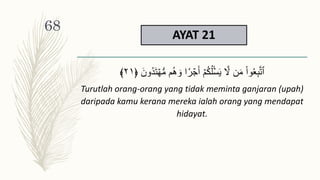 AYAT 21
َ‫ت‬ ۡ‫ه‬‫س‬‫م‬ ‫م‬ُ‫ه‬ َ‫و‬ ‫ا‬‫ر‬ ۡ
‫ج‬َ‫أ‬ ۡ‫م‬ُ‫ك‬ُ‫ل‬ۡ‫س‬َ‫ي‬ َّ
‫َّل‬ ‫ن‬َ‫م‬ ْ‫ا‬‫و‬َُِ‫ب‬َّ‫ت‬‫ٱ‬
َ‫ُون‬‫د‬
﴿
٢١
﴾
Turutlah orang-orang yang tidak meminta ganjaran (upah)
daripada kamu kerana mereka ialah orang yang mendapat
hidayat.
68
 
