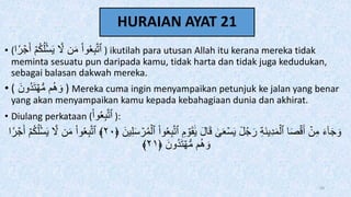 HURAIAN AYAT 21
• (‫ا‬‫ر‬ ۡ
‫ج‬َ‫أ‬ ۡ‫م‬ُ‫ك‬ُ‫ل‬ۡ‫س‬َ‫ي‬ َّ
‫َّل‬ ‫ن‬َ‫م‬ ْ‫ا‬‫و‬َُِ‫ب‬َّ‫ت‬‫ٱ‬ ) ikutilah para utusan Allah itu kerana mereka tidak
meminta sesuatu pun daripada kamu, tidak harta dan tidak juga kedudukan,
sebagai balasan dakwah mereka.
• ( َ‫ُون‬‫د‬َ‫ت‬ ۡ‫ه‬‫س‬‫م‬ ‫م‬ُ‫ه‬ َ‫و‬ ) Mereka cuma ingin menyampaikan petunjuk ke jalan yang benar
yang akan menyampaikan kamu kepada kebahagiaan dunia dan akhirat.
• Diulang perkataan (ْ‫ا‬‫و‬َُِ‫ب‬َّ‫ت‬‫ٱ‬ ):
ِ‫ب‬َّ‫ت‬‫ٱ‬ ِ‫م‬ ۡ
‫و‬َ‫ق‬ََٰ‫ي‬ َ‫ل‬‫ا‬َ‫ق‬ َٰ
ََۚۡ‫س‬َ‫ي‬ ٞ
‫ل‬ُ‫ج‬َ‫ر‬ ِ‫ة‬َ‫ن‬‫ي‬ِ‫د‬َ‫م‬ۡ‫ٱل‬ ‫ا‬َ‫ص‬ۡ‫ق‬َ‫أ‬ ۡ
‫ن‬ِ‫م‬ َ‫ء‬ٓ‫ا‬َ‫ج‬ َ‫و‬
َ‫ين‬ِ‫ل‬َ‫س‬ ۡ
‫ر‬ُ‫م‬ۡ‫ٱل‬ ْ‫ا‬‫و‬َُ
﴿
٢٠
﴾
‫ر‬ ۡ
‫ج‬َ‫أ‬ ۡ‫م‬ُ‫ك‬ُ‫ل‬ۡ‫س‬َ‫ي‬ َّ
‫َّل‬ ‫ن‬َ‫م‬ ْ‫ا‬‫و‬َُِ‫ب‬َّ‫ت‬‫ٱ‬
‫ا‬
َ‫ُون‬‫د‬َ‫ت‬ ۡ‫ه‬‫س‬‫م‬ ‫م‬ُ‫ه‬ َ‫و‬
﴿
٢١
﴾
69
 