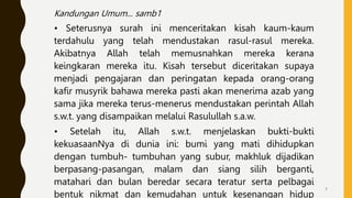 Kandungan Umum... samb1
• Seterusnya surah ini menceritakan kisah kaum-kaum
terdahulu yang telah mendustakan rasul-rasul mereka.
Akibatnya Allah telah memusnahkan mereka kerana
keingkaran mereka itu. Kisah tersebut diceritakan supaya
menjadi pengajaran dan peringatan kepada orang-orang
kafir musyrik bahawa mereka pasti akan menerima azab yang
sama jika mereka terus-menerus mendustakan perintah Allah
s.w.t. yang disampaikan melalui Rasulullah s.a.w.
• Setelah itu, Allah s.w.t. menjelaskan bukti-bukti
kekuasaanNya di dunia ini: bumi yang mati dihidupkan
dengan tumbuh- tumbuhan yang subur, makhluk dijadikan
berpasang-pasangan, malam dan siang silih berganti,
matahari dan bulan beredar secara teratur serta pelbagai
bentuk nikmat dan kemudahan untuk kesenangan hidup
7
 