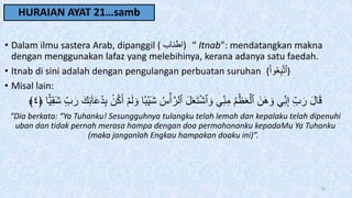 HURAIAN AYAT 21…samb
• Dalam ilmu sastera Arab, dipanggil ( ‫)اطناب‬ “ Itnab”: mendatangkan makna
dengan menggunakan lafaz yang melebihinya, kerana adanya satu faedah.
• Itnab di sini adalah dengan pengulangan perbuatan suruhan (ْ‫ا‬‫و‬َُِ‫ب‬َّ‫ت‬‫)ٱ‬
• Misal lain:
َ‫و‬ ‫ا‬‫ب‬ۡ‫َي‬‫ش‬ ُ‫س‬ۡ‫أ‬َّ‫ٱلر‬ َ‫ل‬َََ‫ت‬ۡ‫ٱش‬ َ‫و‬ ِ‫ن‬ِ‫م‬ ُ‫م‬ََۡۡۡ‫ٱل‬ َ‫ن‬َ‫ه‬ َ‫و‬ ِ‫ن‬ِ‫إ‬ ِ‫ب‬َ‫ر‬ َ‫ل‬‫ا‬َ‫ق‬
‫ا‬‫ي‬ِ‫ق‬َ‫ش‬ ِ‫ب‬َ‫ر‬ َ‫ك‬ِ‫ئ‬ٓ‫ا‬َ‫ع‬ُ‫د‬ِ‫ب‬ ‫ن‬ُ‫ك‬َ‫أ‬ ۡ‫م‬َ‫ل‬
﴿
٤
﴾
“Dia berkata: “Ya Tuhanku! Sesungguhnya tulangku telah lemah dan kepalaku telah dipenuhi
uban dan tidak pernah merasa hampa dengan doa permohonanku kepadaMu Ya Tuhanku
(maka janganlah Engkau hampakan doaku ini)”.
70
 