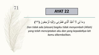 AYAT 22
ُ‫ت‬ ِ‫ه‬ۡ‫ي‬َ‫ل‬ِ‫إ‬ َ‫و‬ ِ‫ن‬َ‫ر‬َ‫ط‬َ‫ف‬ ِ‫ذ‬َّ‫ٱل‬ ُ‫د‬ُ‫ب‬ۡ‫ع‬َ‫أ‬ ٓ َ
‫َّل‬ َ ِ‫ل‬ ‫ا‬َ‫م‬ َ‫و‬
َ‫ون‬ََُ‫ج‬ ۡ
‫ر‬
﴿
٢٢
﴾
Dan tidak ada (alasan) bagiku tidak menyembah (Allah)
yang telah menciptakan aku dan yang kepadaNya-lah
kamu dikembalikan.
71
 