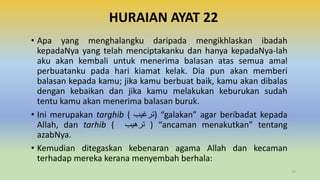 HURAIAN AYAT 22
• Apa yang menghalangku daripada mengikhlaskan ibadah
kepadaNya yang telah menciptakanku dan hanya kepadaNya-lah
aku akan kembali untuk menerima balasan atas semua amal
perbuatanku pada hari kiamat kelak. Dia pun akan memberi
balasan kepada kamu; jika kamu berbuat baik, kamu akan dibalas
dengan kebaikan dan jika kamu melakukan keburukan sudah
tentu kamu akan menerima balasan buruk.
• Ini merupakan targhib ( ‫)ترغيب‬ “galakan” agar beribadat kepada
Allah, dan tarhib ( ‫ترهيب‬ ) “ancaman menakutkan” tentang
azabNya.
• Kemudian ditegaskan kebenaran agama Allah dan kecaman
terhadap mereka kerana menyembah berhala:
72
 
