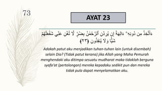 AYAT 23
ََٰ‫م‬ ۡ
‫ح‬َّ‫ٱلر‬ ِ‫ن‬ ۡ‫د‬ ِ
‫ر‬ُ‫ي‬ ‫ن‬ِ‫إ‬ ً‫ة‬َ‫ه‬ِ‫ل‬‫ا‬َ‫ء‬ ٓ‫ۦ‬ِ‫ه‬ِ‫ن‬‫ُو‬‫د‬ ‫ن‬ِ‫م‬ ُ‫ذ‬ ِ‫خ‬َّ‫ت‬َ‫أ‬َ‫ء‬
َ‫ش‬ ِ‫ن‬َ‫ع‬ ِ‫ن‬ۡ‫غ‬ُ‫ت‬ َّ
‫َّل‬ ‫ر‬ُ‫ض‬ِ‫ب‬ ُ‫ن‬
ۡ‫م‬ُ‫ه‬ُ‫ت‬ََََٰ‫ف‬
ِ‫ون‬ُ‫ذ‬ِ‫ق‬‫ن‬ُ‫ي‬ َ
‫َّل‬ َ‫و‬ ‫ا‬ۡ‫َي‬‫ش‬
﴿
٢٣
﴾
Adakah patut aku menjadikan tuhan-tuhan lain (untuk disembah)
selain Dia? (Tidak patut kerana) jika Allah yang Maha Pemurah
menghendaki aku ditimpa sesuatu mudharat maka tidaklah berguna
syafa‘at (pertolongan) mereka kepadaku sedikit pun dan mereka
tidak pula dapat menyelamatkan aku.
73
 