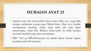 HURAIAN AYAT 23
• Apakah wajar aku menyembah tuhan selain Allah s.w.t. yang tidak
mampu melakukan sesuatu pun. Walhal kalau Allah s.w.t. hendak
menimpakan musibah, sudah tentu tidak ada yang dapat
menolongku, selain Dia. Bahkan tuhan-tuhan itu tidak mampu
menolak musibah yang akan menimpaku.
• ( ُ‫ذ‬ ِ‫خ‬َّ‫ت‬َ‫أ‬َ‫ء‬
‫ن‬ِ‫م‬
ٓ‫ۦ‬ِ‫ه‬ِ‫ن‬‫ُو‬‫د‬
ً‫ة‬َ‫ه‬ِ‫ل‬‫ا‬َ‫ء‬ ):Pertanyaan ini adalah dalam bentuk ingkar,
penafian,celaan & kecaman.
74
 