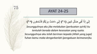 AYAT 24-25
‫ين‬ِ‫ب‬‫س‬‫م‬ ‫ل‬ََٰ‫ل‬َ‫ض‬ ِ‫ف‬َّ‫ل‬ ‫ا‬‫ذ‬ِ‫إ‬ ٓ ِ‫ن‬ِ‫إ‬
﴿
٢٤
﴾
ۡ‫ٱس‬َ‫ف‬ ۡ‫م‬ُ‫ك‬ِ‫ب‬َ‫ر‬ِ‫ب‬ ُ‫نت‬َ‫م‬‫ا‬َ‫ء‬ ٓ ِ‫ن‬ِ‫إ‬
ِ‫ون‬ََُ‫م‬
﴿
٢٥
﴾
Sesungguhnya aku jika melakukan (perbuatan syirik) itu
tentulah berada dalam kesesatan yang nyata.
Sesungguhnya aku telah beriman kepada (Allah yang juga)
Tuhan kamu maka dengarkanlah (pengakuan keimanan)ku.
75
 
