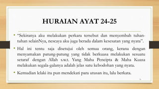 HURAIAN AYAT 24-25
• “Sekiranya aku melakukan perkara tersebut dan menyembah tuhan-
tuhan selainNya, nescaya aku juga berada dalam kesesatan yang nyata”.
• Hal ini tentu saja disetujui oleh semua orang, kerana dengan
menyamakan patung-patung yang tidak berkuasa melakukan sesuatu
setaraf dengan Allah s.w.t. Yang Maha Pencipta & Maha Kuasa
melakukan segala-galanya adalah jelas satu kebodohan yang nyata.
• Kemudian lelaki itu pun mendekati para utusan itu, lalu berkata.
76
 