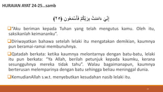 HURAIAN AYAT 24-25…samb
“Aku beriman kepada Tuhan yang telah mengutus kamu. Oleh itu,
saksikanlah keimananku”.
Diriwayatkan bahawa setelah lelaki itu mengatakan demikian, kaumnya
pun beramai-ramai membunuhnya.
Qatadah berkata: ketika kaumnya melontarnya dengan batu-batu, lelaki
itu pun berkata: “Ya Allah, berilah petunjuk kepada kaumku, kerana
sesungguhnya mereka tidak tahu”. Walau bagaimanapun, kaumnya
berterusan melemparinya dengan batu sehingga beliau meninggal dunia.
KemudianAllah s.w.t. menyebutkan kesudahan nasib lelaki itu.
َ‫ف‬ ۡ‫م‬ُ‫ك‬ِ‫ب‬َ‫ر‬ِ‫ب‬ ُ‫نت‬َ‫م‬‫ا‬َ‫ء‬ ٓ ِ‫ن‬ِ‫إ‬
﴿ ِ‫ون‬ََُ‫م‬ۡ‫ٱس‬
٢٥
﴾
77
 