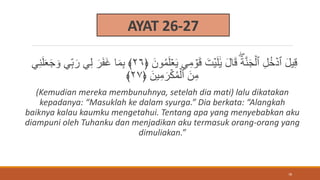 AYAT 26-27
ُ‫م‬َ‫ل‬ََۡ‫ي‬ ِ‫م‬ ۡ
‫و‬َ‫ق‬ َ‫ت‬ۡ‫ي‬َ‫ل‬ََٰ‫ي‬ َ‫ل‬‫ا‬َ‫ق‬ َ‫ة‬َّ‫ن‬َ‫ج‬ۡ‫ٱل‬ ِ‫ل‬ُ‫خ‬ ۡ‫ٱد‬ َ‫ل‬‫ي‬ِ‫ق‬
َ‫ون‬
﴿
٢٦
﴾
ِ‫ن‬َ‫ل‬َََ‫ج‬ َ‫و‬ ِ‫ب‬َ‫ر‬ ِ‫ل‬ َ‫ر‬َ‫ف‬َ‫غ‬ ‫ا‬َ‫م‬ِ‫ب‬
َ‫ين‬ِ‫م‬َ‫ر‬ۡ‫ك‬ُ‫م‬ۡ‫ٱل‬ َ‫ن‬ِ‫م‬
﴿
٢٧
﴾
(Kemudian mereka membunuhnya, setelah dia mati) lalu dikatakan
kepadanya: “Masuklah ke dalam syurga.” Dia berkata: “Alangkah
baiknya kalau kaumku mengetahui. Tentang apa yang menyebabkan aku
diampuni oleh Tuhanku dan menjadikan aku termasuk orang-orang yang
dimuliakan.”
78
 