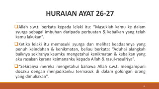 HURAIAN AYAT 26-27
Allah s.w.t. berkata kepada lelaki itu: “Masuklah kamu ke dalam
syurga sebagai imbuhan daripada perbuatan & kebaikan yang telah
kamu lakukan”.
Ketika lelaki itu memasuki syurga dan melihat keadaannya yang
penuh keindahan & kenikmatan, beliau berkata: “Aduhai alangkah
baiknya sekiranya kaumku mengetahui kenikmatan & kebaikan yang
aku rasakan kerana keimananku kepada Allah & rasul-rasulNya”.
“Sekiranya mereka mengetahui bahawa Allah s.w.t. mengampuni
dosaku dengan menjadikanku termasuk di dalam golongan orang
yang dimuliakan”.
79
 