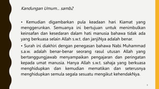 Kandungan Umum... samb2
• Kemudian digambarkan pula keadaan hari Kiamat yang
menggerunkan. Semuanya ini bertujuan untuk menimbulkan
keinsafan dan kesedaran dalam hati manusia bahawa tidak ada
yang berkuasa selain Allah s.w.t. dan janjiNya adalah benar.
• Surah ini diakhiri dengan penegasan bahawa Nabi Muhammad
s.a.w. adalah benar-benar seorang rasul utusan Allah yang
bertanggungjawab menyampaikan pengajaran dan peringatan
kepada umat manusia. Hanya Allah s.w.t. sahaja yang berkuasa
menghidupkan dan kemudian mematikan dan seterusnya
menghidupkan semula segala sesuatu mengikut kehendakNya.
8
 