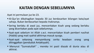 KAITAN DENGAN SEBELUMNYA
Ayat ini permulaan juz ke-23.
 Al-Qur’an dibahagikan kepada 30 juz berdasarkan bilangan kata/ayat
sahaja. Bukan berdasarkan kepada maknanya.
 Sering berlaku di awal juz, menceritakan kisah yang sedang berlaku
yang diceritakan pada ayat sebelumnya.
 Ayat-ayat sebelum ini Allah s.w.t. menceritakan kisah pemberi nasihat
(Habib) yang mati syahid akhirnya masuk syurga.
 Ayat-ayat sekarang menyambung cerita keadaan orang yang
ditinggalkan (penduduk Antakiyyah).
 Menurut “Sunnatullah” , mereka ini pasti diazab di dunia atau di
akhirat. 82
 