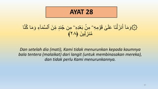 AYAT 28
ُ‫ج‬ ‫ن‬ِ‫م‬ ‫ۦ‬ِ‫ه‬ِ‫د‬ََۡ‫ب‬ ‫ن‬ِ‫م‬ ‫ۦ‬ِ‫ه‬ِ‫م‬ ۡ
‫و‬َ‫ق‬ َٰ
َۚ‫ل‬َ‫ع‬ ‫َا‬‫ن‬ۡ‫ل‬َ‫نز‬َ‫أ‬ ٓ‫ا‬َ‫م‬ َ‫۞و‬
‫ا‬َّ‫ن‬ُ‫ك‬ ‫ا‬َ‫م‬ َ‫و‬ ِ‫ء‬ٓ‫ا‬َ‫م‬َّ‫س‬‫ٱل‬ َ‫ن‬ِ‫م‬ ‫ند‬
﴿ َ‫ين‬ِ‫ل‬ ِ
‫نز‬ُ‫م‬
٢٨
﴾
Dan setelah dia (mati), Kami tidak menurunkan kepada kaumnya
bala tentera (malaikat) dari langit (untuk membinasakan mereka),
dan tidak perlu Kami menurunkannya.
83
 