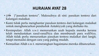 HURAIAN AYAT 28
• (‫ند‬ُ‫ج‬ )“pasukan tentera”. Maksudnya di sini: pasukan tentera dari
kalangan malaikat.
• Kami tidak perlu menghantar pasukan tentera dari kalangan malaikat
untuk menghancurkan penduduk Antakiyyah yang derhaka itu.
• Kesimpulan: Allah s.w.t menurunkan azab kepada mereka kerana
telah mendustakan rasul-rasulNya dan membunuh para waliNya.
Allah tidak perlu menurunkan pasukan tentera malaikat dari langit,
tetapi memadai dengan cara yang paling mudah.
• Kemudian Allah s.w.t. menerangkan bagaimana mereka dihancurkan.
84
 