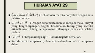 HURAIAN AYAT 29
■ ( ‫ن‬ِ‫إ‬
ۡ
‫َت‬‫ن‬‫ا‬َ‫ك‬
َّ
‫َّل‬ِ‫إ‬
‫ة‬َ‫ح‬ۡ‫ي‬َ‫ص‬
‫ة‬َ‫د‬ ِ‫ح‬ ََٰ‫و‬ ) Kebinasaan mereka hanyalah dengan satu
pekikan sahaja.
■ ( ‫ا‬َ‫ذ‬َِِ‫ف‬
ۡ‫م‬ُ‫ه‬
َ‫ُون‬‫د‬ِ‫م‬ ََٰ‫خ‬ ) Dengan serta merta mereka menjadi mayat-mayat
yang bergelimpangan. Segala kenikmatan hidup yang mereka
nikmati akan hilang sebagaimana hilangnya panas api setelah
padam.
■ ( َ‫ُون‬‫د‬ِ‫م‬ ََٰ‫خ‬ ) “Terpadamnya api” – kiasan kepada kematian.
■ Kehidupan ini umpama nyalaan api, sedangkan mati itu umpama
debu.
87
 