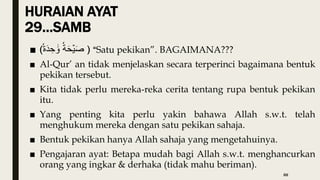 HURAIAN AYAT
29…SAMB
■ ( ‫ة‬َ‫ح‬ۡ‫ي‬َ‫ص‬
‫ة‬َ‫د‬ ِ‫ح‬ ََٰ‫و‬ ) “Satu pekikan”. BAGAIMANA???
■ Al-Qur’ an tidak menjelaskan secara terperinci bagaimana bentuk
pekikan tersebut.
■ Kita tidak perlu mereka-reka cerita tentang rupa bentuk pekikan
itu.
■ Yang penting kita perlu yakin bahawa Allah s.w.t. telah
menghukum mereka dengan satu pekikan sahaja.
■ Bentuk pekikan hanya Allah sahaja yang mengetahuinya.
■ Pengajaran ayat: Betapa mudah bagi Allah s.w.t. menghancurkan
orang yang ingkar & derhaka (tidak mahu beriman).
88
 