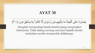 AYAT 30
ُ‫س‬َّ‫ر‬ ‫ن‬ِ‫ن‬ ‫م‬ِ‫ه‬‫ي‬ِ‫ت‬ََۡ‫ؤ‬ ‫ا‬َ‫ن‬ ِِۚ‫د‬‫ا‬َِۡ‫ع‬ۡ‫ٱل‬ ‫ى‬َ‫ل‬َ‫ع‬ ً‫ة‬َ‫ر‬ۡ‫س‬َ‫ح‬َ‫ؤ‬
َ ‫و‬ُ‫ء‬ ِ
‫ز‬ ۡ‫ه‬َ‫ت‬ۡ‫س‬َ‫ؤ‬ ‫ۦ‬
ِ‫ه‬ِ‫ب‬ ْ‫ا‬‫و‬ُ‫ن‬‫ا‬َ‫ك‬ َّ
‫ل‬ِ‫إ‬ ٍ‫ل‬‫و‬
﴿
٣٠
﴾
Alangkah menyesalnya hamba-hamba (yang mengingkari
kebenaran). Tidak datang seorang rasul pun kepada mereka
melainkan mereka memperolok-olokkannya.
89
 