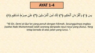 AYAT 1-4
﴿ ٓ
‫يس‬
١
﴿ ِ‫يم‬ِ‫ك‬َ‫ح‬ۡ‫ٱل‬ ِ‫ان‬َ‫ء‬ ۡ
‫ر‬ُ‫ق‬ۡ‫ٱل‬ َ‫و‬ ﴾
٢
﴿ َ‫ين‬ِ‫ل‬َ‫س‬ ۡ
‫ر‬ُ‫م‬ۡ‫ٱل‬ َ‫ن‬ِ‫م‬َ‫ل‬ َ‫ك‬َّ‫ن‬ِ‫إ‬ ﴾
٣
‫يم‬ِ‫ق‬َ‫ت‬ۡ‫س‬‫س‬‫م‬ ‫ط‬ ََٰ‫ر‬ ِ
‫ص‬ َٰ
َۚ‫ل‬َ‫ع‬ ﴾
﴿
٤
﴾
“Yâ Sîn. Demi al-Qur’an yang penuh dengan hikmah. Sesungguhnya engkau
(wahai Nabi Muhammad) ialah seorang daripada rasul-rasul yang diutus. Yang
tetap berada di atas jalan yang lurus. ”.
9
 