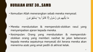 HURAIAN AYAT 30…SAMB
• Kemudian Allah menerangkan sebab mereka menyesal:
َ‫ون‬ُ‫ء‬ ِ
‫ز‬ ۡ‫ه‬َ‫ت‬ۡ‫س‬َ‫ي‬ ‫ۦ‬ِ‫ه‬ِ‫ب‬ ْ‫ا‬‫و‬ُ‫ن‬‫ا‬َ‫ك‬ َّ
‫َّل‬ِ‫إ‬ ‫ول‬ُ‫س‬َّ‫ر‬ ‫ن‬ِ‫م‬ ‫م‬ِ‫ه‬‫ي‬ِ‫ت‬ۡ‫أ‬َ‫ي‬ ‫ا‬َ‫م‬
• Mereka mendustakan & memperolok-olokkan rasul yang
menyampaikan ajaran kepada mereka.
• Kesimpulan: Orang yang mendustakan & memperolok-
olokkan orang yang memberi nasihat ke jalan kebenaran
kepada mereka sepatutnya menyesali diri kerana mereka akan
menerima azab yang amat pedih di akhirat kelak.
91
 