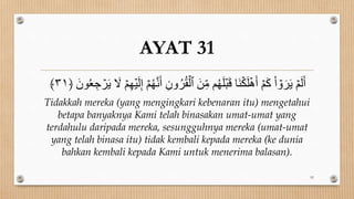 AYAT 31
ُ‫ر‬ُ‫ق‬ۡ‫ٱل‬ َ‫ن‬ِ‫ن‬ ‫م‬ُ‫ه‬َ‫ل‬َۡۡ‫ق‬ ‫َا‬‫و‬ۡ‫ك‬َ‫ل‬ۡ‫ه‬َ‫أ‬ ۡ‫م‬َ‫ك‬ ْ‫ا‬ ۡ
‫و‬َ‫ر‬َ‫ؤ‬ ۡ‫م‬َ‫ل‬َ‫أ‬
َ ‫و‬ُ‫ع‬ ِ‫ج‬ ۡ
‫ر‬َ‫ؤ‬ َ
‫ل‬ ۡ‫م‬ِ‫ه‬ۡ‫ي‬َ‫ل‬ِ‫إ‬ ۡ‫م‬ُ‫ه‬َّ‫ن‬َ‫أ‬ ِ ‫و‬
﴿
٣١
﴾
Tidakkah mereka (yang mengingkari kebenaran itu) mengetahui
betapa banyaknya Kami telah binasakan umat-umat yang
terdahulu daripada mereka, sesungguhnya mereka (umat-umat
yang telah binasa itu) tidak kembali kepada mereka (ke dunia
bahkan kembali kepada Kami untuk menerima balasan).
92
 