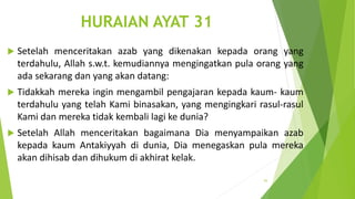 HURAIAN AYAT 31
 Setelah menceritakan azab yang dikenakan kepada orang yang
terdahulu, Allah s.w.t. kemudiannya mengingatkan pula orang yang
ada sekarang dan yang akan datang:
 Tidakkah mereka ingin mengambil pengajaran kepada kaum- kaum
terdahulu yang telah Kami binasakan, yang mengingkari rasul-rasul
Kami dan mereka tidak kembali lagi ke dunia?
 Setelah Allah menceritakan bagaimana Dia menyampaikan azab
kepada kaum Antakiyyah di dunia, Dia menegaskan pula mereka
akan dihisab dan dihukum di akhirat kelak.
93
 