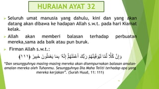 HURAIAN AYAT 32
 Seluruh umat manusia yang dahulu, kini dan yang akan
datang akan dibawa ke hadapan Allah s.w.t. pada hari Kiamat
kelak.
 Allah akan memberi balasan terhadap perbuatan
mereka,sama ada baik atau pun buruk.
 Firman Allah s.w.t.:
ۡ‫م‬ُ‫ه‬َ‫ل‬ ََٰ‫م‬ۡ‫ع‬َ‫أ‬ َ‫سك‬‫ب‬َ‫ر‬ ۡ‫م‬ُ‫ه‬َّ‫ن‬َ‫ي‬ِ‫ف‬ َ‫و‬ُ‫ي‬َ‫ل‬ ‫ا‬َّ‫م‬َّ‫ل‬ ‫َل‬ُ‫ك‬ َّ‫ن‬ِ‫إ‬ َ‫و‬
ٞ
‫ير‬ِ‫ب‬َ‫خ‬ َ‫ون‬ُ‫ل‬َ‫م‬ََۡ‫ي‬ ‫ا‬َ‫م‬ِ‫ب‬ ‫ُۥ‬‫ه‬َّ‫ن‬ِ‫إ‬
﴿
١١١
﴾
“Dan sesungguhnya masing-masing mereka akan disempurnakan balasan amalan-
amalan mereka oleh Tuhanmu. Sesungguhnya Dia Maha Teliti terhadap apa yang
mereka kerjakan”. (Surah Huud, 11: 111)
95
 