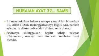 HURAIAN AYAT 32….SAMB
 Ini membuktikan bahawa sesiapa yang Allah binasakan
itu, Allah TIDAK meninggalkannya begitu saja, bahkan
selepas itu dikumpulkan dan dihisab serta diazab.
 Sekiranya ditinggalkan begitu sahaja selepas
dibinasakan, nescaya mati itu satu kerehatan bagi
mereka.
96
 