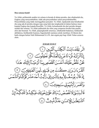 Doa semasa hamil
Ya Allah, peliharalah anakku ini selama ia berada di dalam perutku, dan sihatkanlah dia,
Engkau yang menyembuhkan, tidak ada penyembuhan selain penyembuhanMu,
Penyembuhan yang tidak meninggalkan penyakit. Ya Allah, rupakanlah atau betulkanlah
dia yang ada di perutku dengan rupa yang baik dan tetapkanlah di dalam hatinya iman
kepada Engkau dan kepada RasulMu. Ya Allah, keluarkanlah dia dari perutku dengan
mudah dan selamat. Ya Allah jadikanlah dia sihat yang sempurna berakal dan pandai,
alim dan beramal. Ya Allah, panjangkanlah umurnya, sihatkanlah badannya, baikkanlah
akhlaknya, fasihkanlah lisannya, baguskanlah suaranya untuk membaca Al-Quran dan
hadis dengan berkat Nabi Muhammad S.A.W, dan segala puji bagi Allah Tuhan semesta
alam.
SURAH YUSUF

 